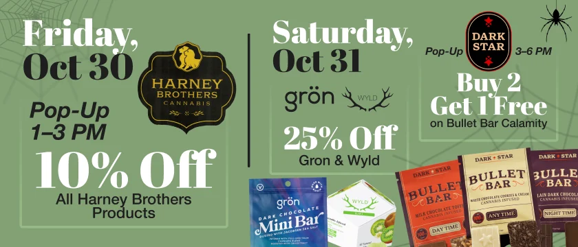 Friday Oct 30: Harney Brothers pop-up 1 to 3 PM, 10% off all Harney Brothers products. Saturday Oct 31: 25% off Gron and Wyld, plus a Dark Star pop-up 3 to 6 PM with buy 2 get 1 free on Bullet Bar Calamity